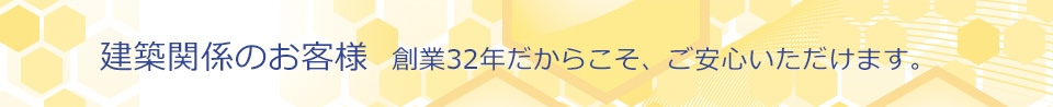 建築関係のお客様 創業32年だからこそ、ご安心いただけます。